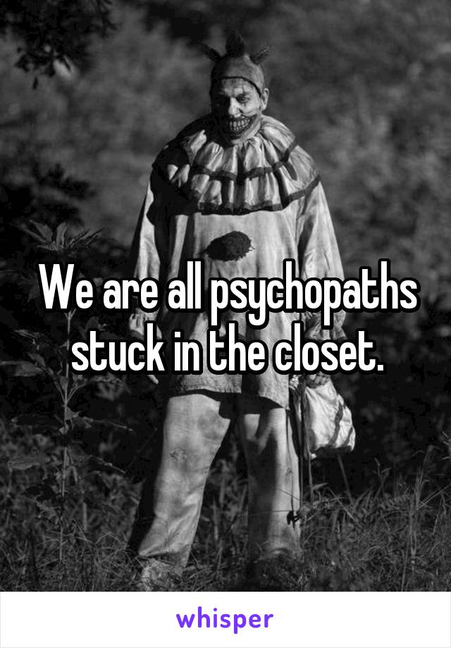 We are all psychopaths stuck in the closet.