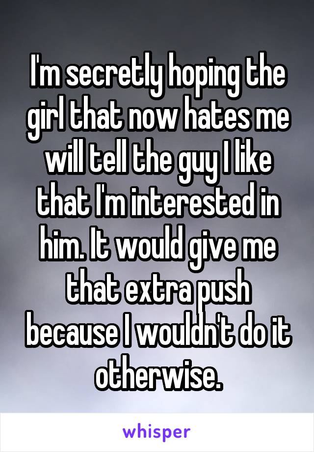 I'm secretly hoping the girl that now hates me will tell the guy I like that I'm interested in him. It would give me that extra push because I wouldn't do it otherwise.