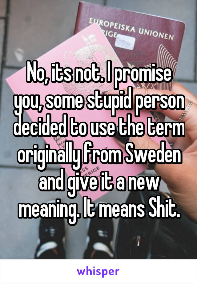 No, its not. I promise you, some stupid person decided to use the term originally from Sweden and give it a new meaning. It means Shit.