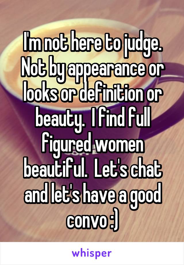 I'm not here to judge. Not by appearance or looks or definition or beauty.  I find full figured women beautiful.  Let's chat and let's have a good convo :)