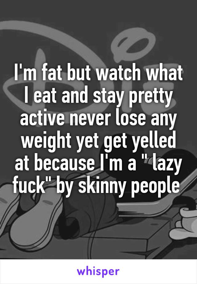 I'm fat but watch what I eat and stay pretty active never lose any weight yet get yelled at because I'm a " lazy fuck" by skinny people  