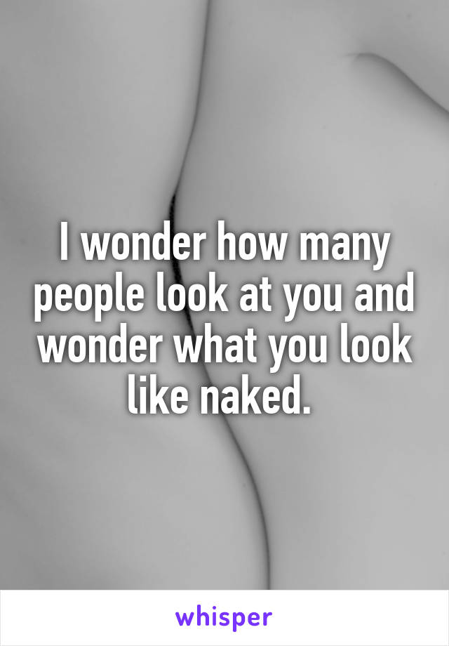 I wonder how many people look at you and wonder what you look like naked. 