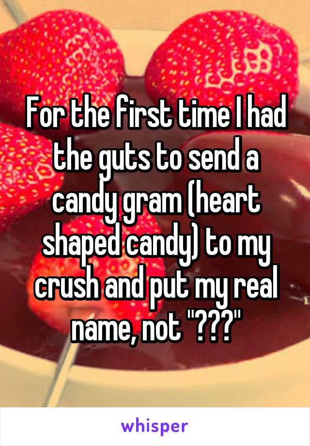 For the first time I had the guts to send a candy gram (heart shaped candy) to my crush and put my real name, not "???"