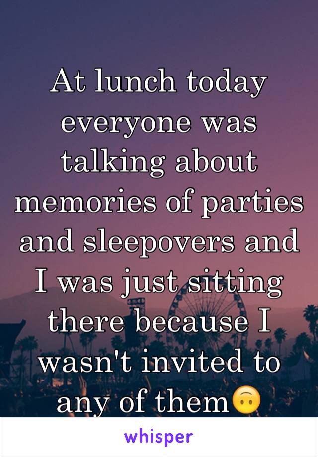 At lunch today everyone was talking about memories of parties and sleepovers and I was just sitting there because I wasn't invited to any of them🙃