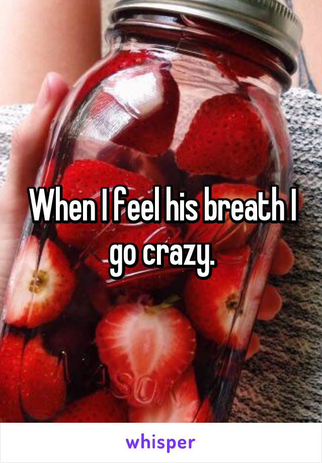When I feel his breath I go crazy.