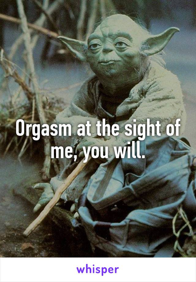 Orgasm at the sight of me, you will.