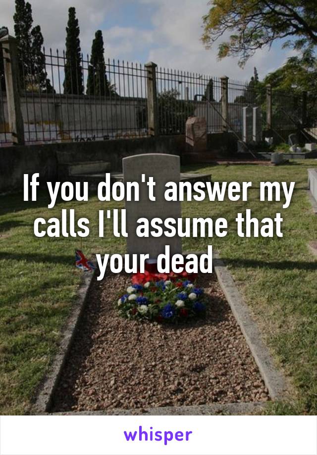 If you don't answer my calls I'll assume that your dead 