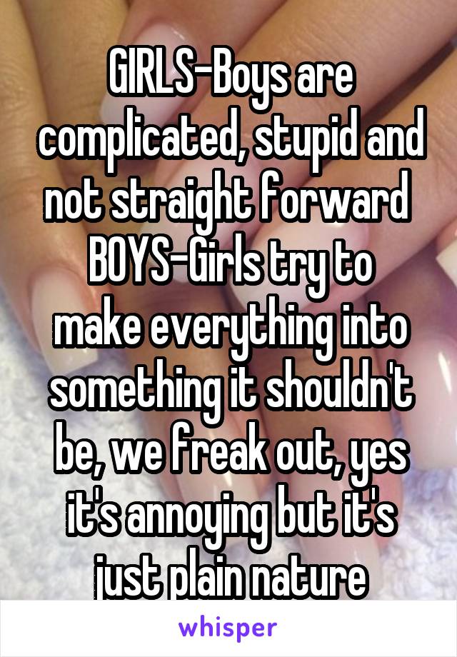 GIRLS-Boys are complicated, stupid and not straight forward 
BOYS-Girls try to make everything into something it shouldn't be, we freak out, yes it's annoying but it's just plain nature