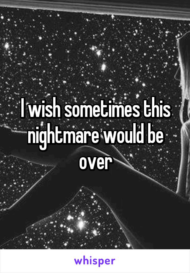 I wish sometimes this nightmare would be over