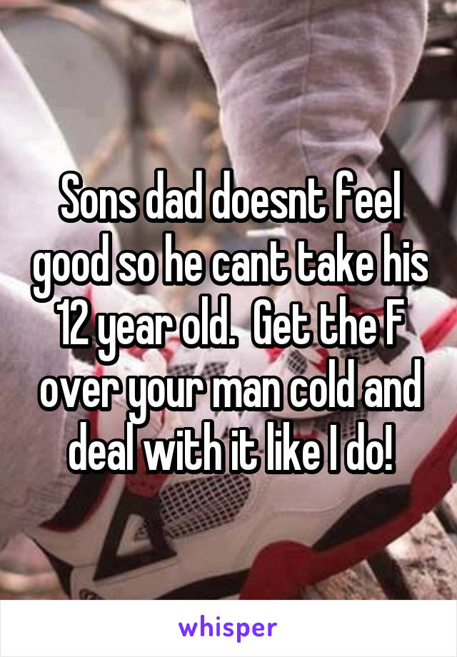 Sons dad doesnt feel good so he cant take his 12 year old.  Get the F over your man cold and deal with it like I do!