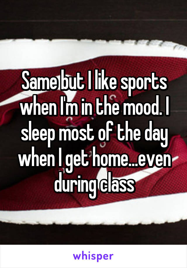 Same but I like sports when I'm in the mood. I sleep most of the day when I get home...even during class