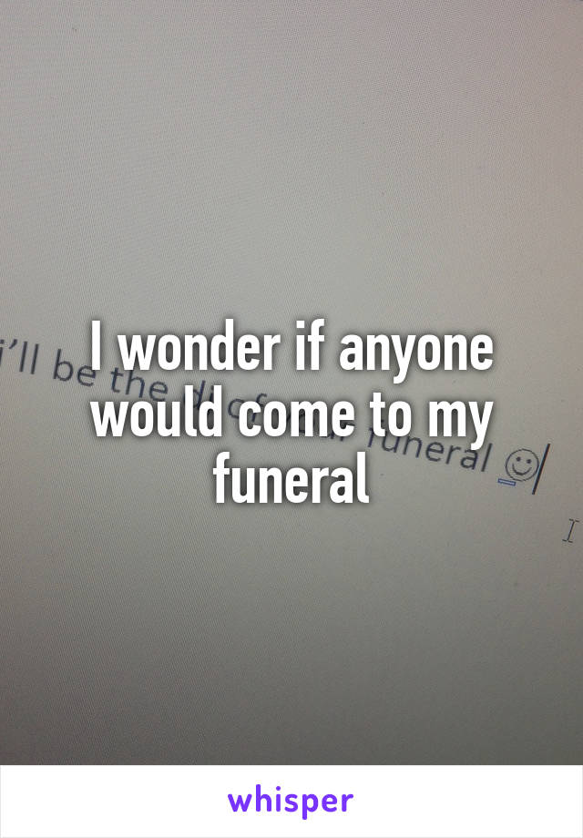 I wonder if anyone would come to my funeral