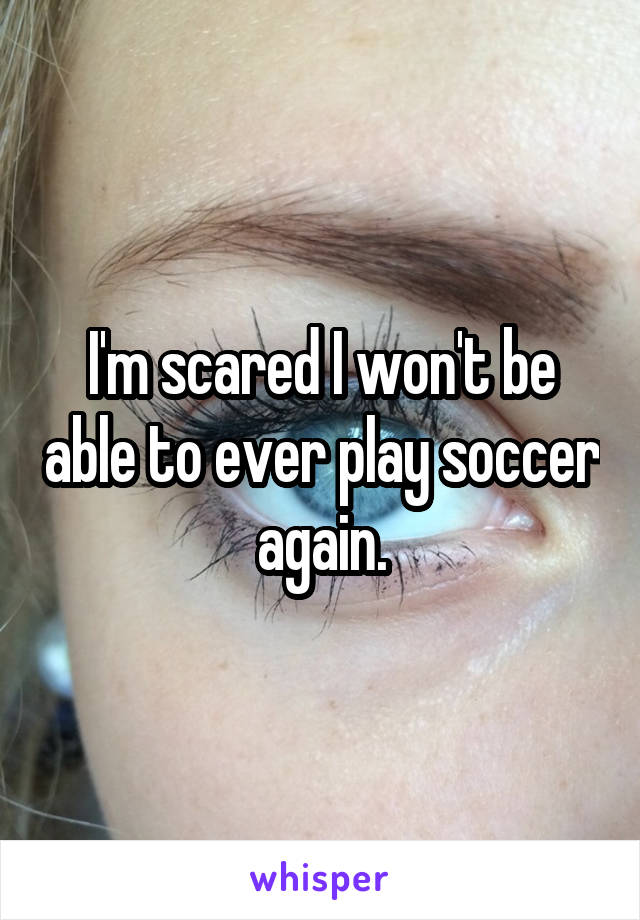 I'm scared I won't be able to ever play soccer again.