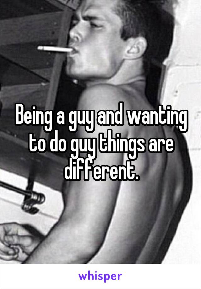 Being a guy and wanting to do guy things are different.