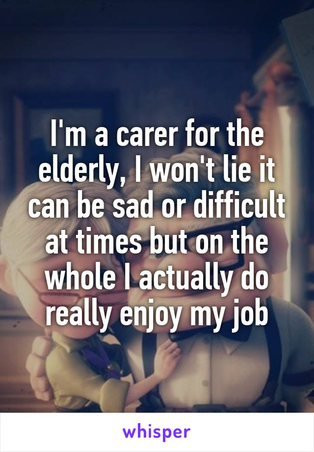 I'm a carer for the elderly, I won't lie it can be sad or difficult at times but on the whole I actually do really enjoy my job
