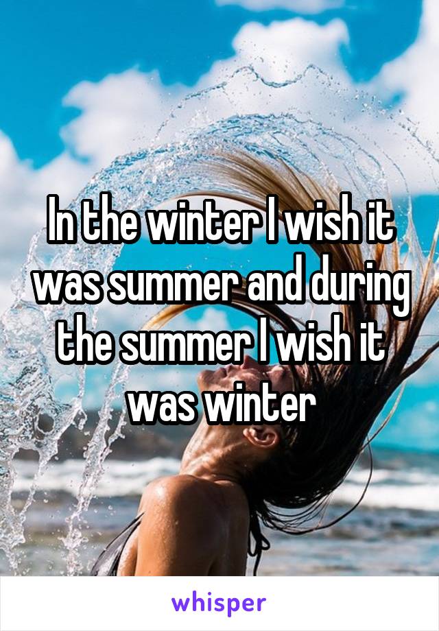 In the winter I wish it was summer and during the summer I wish it was winter
