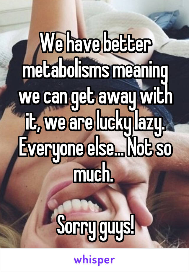 We have better metabolisms meaning we can get away with it, we are lucky lazy. Everyone else... Not so much. 

Sorry guys!