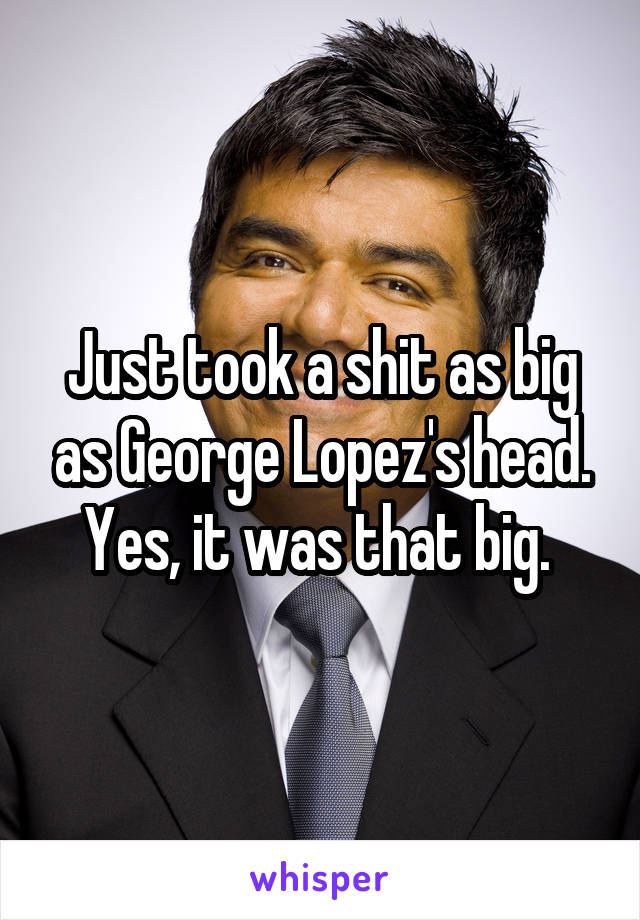 Just took a shit as big as George Lopez's head. Yes, it was that big. 