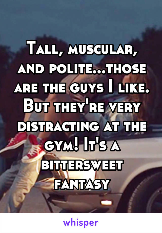 Tall, muscular, and polite...those are the guys I like. But they're very distracting at the gym! It's a bittersweet fantasy