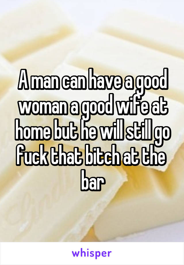 A man can have a good woman a good wife at home but he will still go fuck that bitch at the  bar