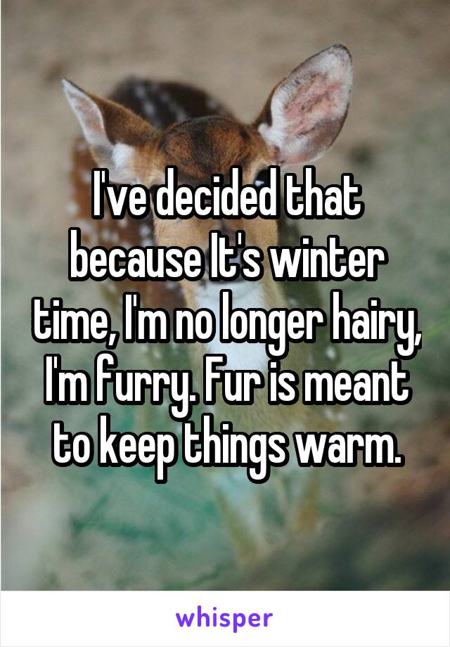 I've decided that because It's winter time, I'm no longer hairy, I'm furry. Fur is meant to keep things warm.