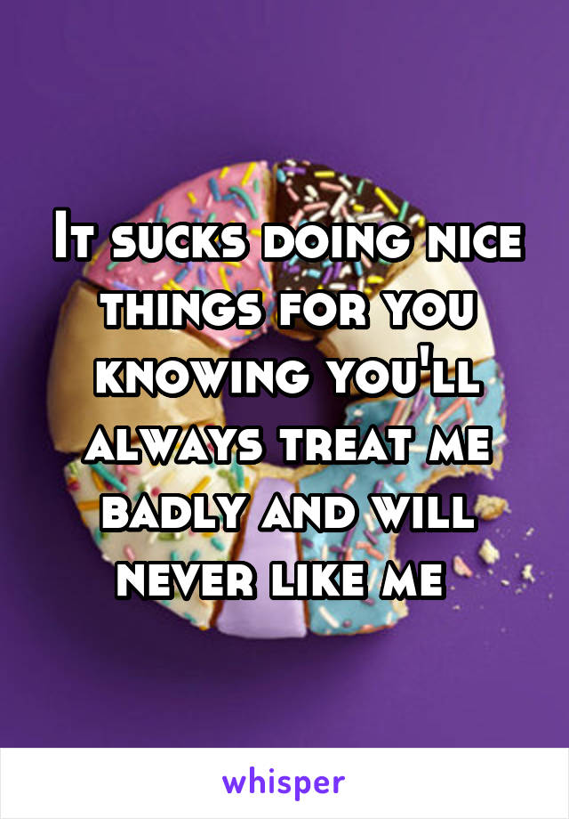 It sucks doing nice things for you knowing you'll always treat me badly and will never like me 