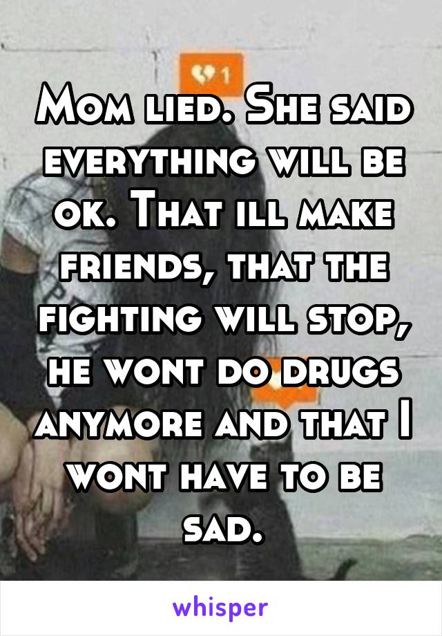 Mom lied. She said everything will be ok. That ill make friends, that the fighting will stop, he wont do drugs anymore and that I wont have to be sad.