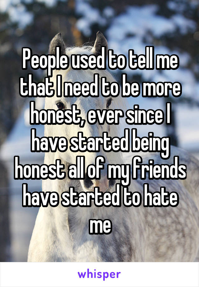 People used to tell me that I need to be more honest, ever since I have started being honest all of my friends have started to hate me