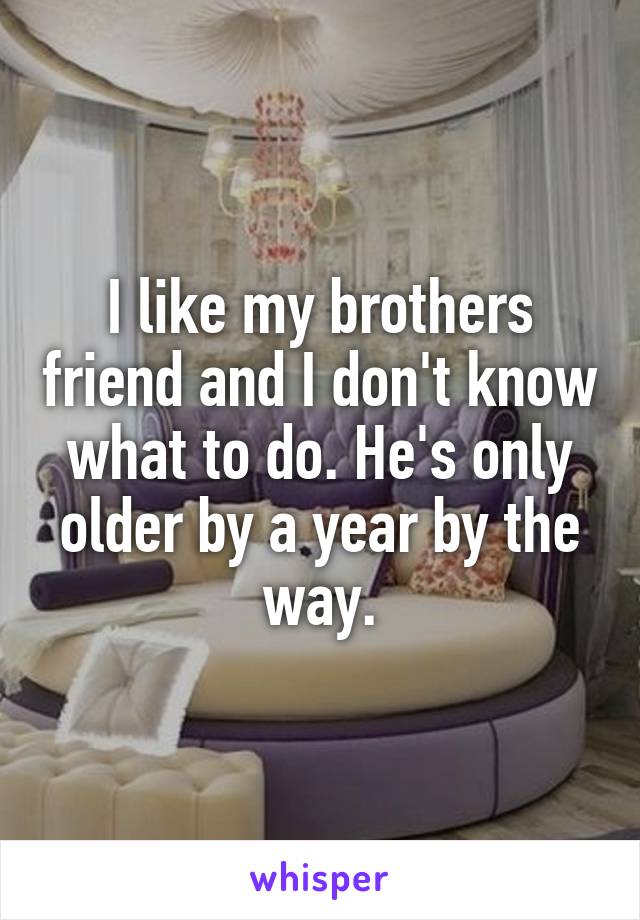 I like my brothers friend and I don't know what to do. He's only older by a year by the way.