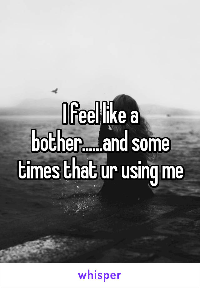 I feel like a bother......and some times that ur using me