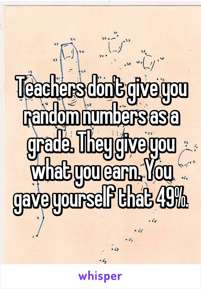Teachers don't give you random numbers as a grade. They give you what you earn. You gave yourself that 49%.