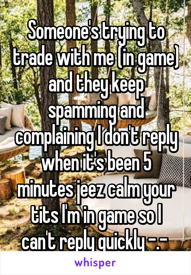 Someone's trying to trade with me (in game) and they keep spamming and complaining I don't reply when it's been 5 minutes jeez calm your tits I'm in game so I can't reply quickly -.- 