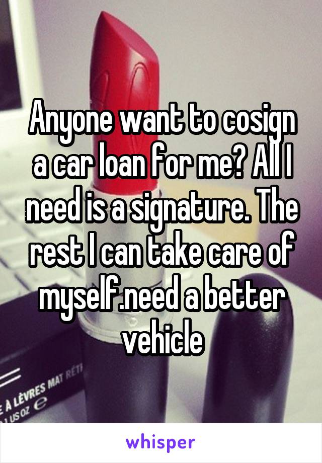 Anyone want to cosign a car loan for me? All I need is a signature. The rest I can take care of myself.need a better vehicle