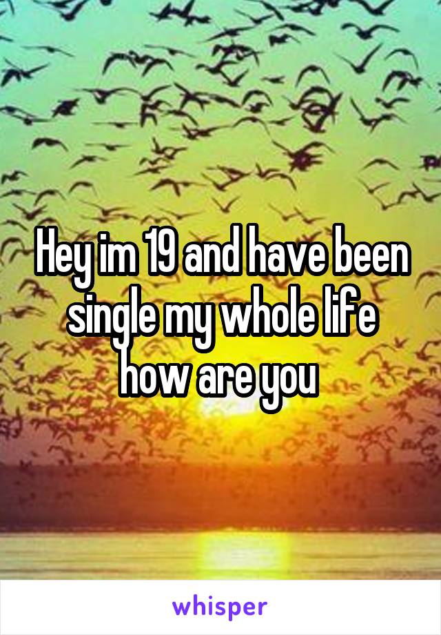 Hey im 19 and have been single my whole life how are you 