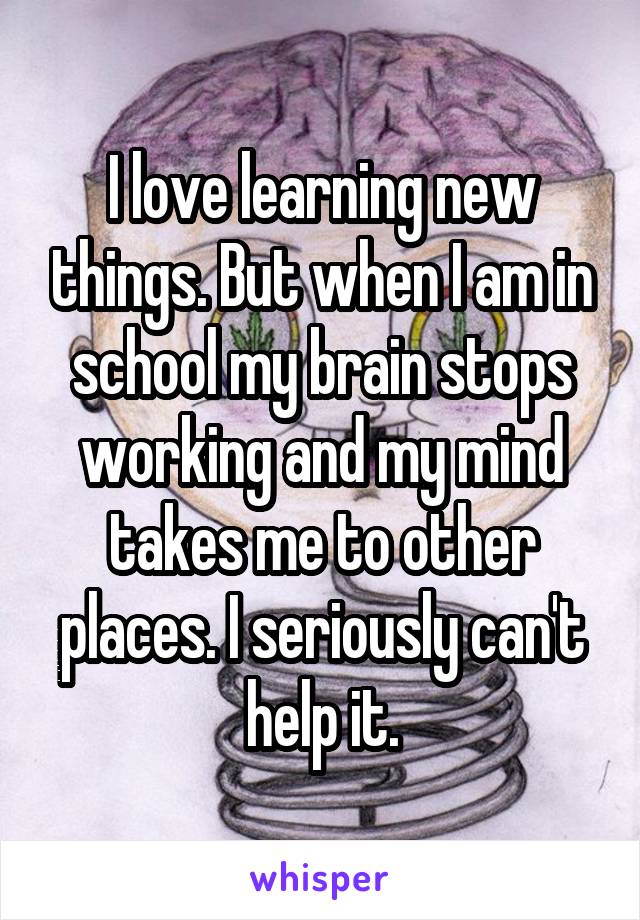 I love learning new things. But when I am in school my brain stops working and my mind takes me to other places. I seriously can't help it.