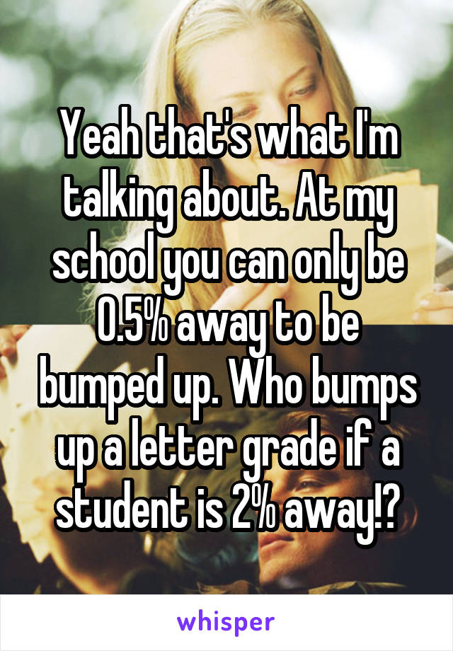 Yeah that's what I'm talking about. At my school you can only be 0.5% away to be bumped up. Who bumps up a letter grade if a student is 2% away!?