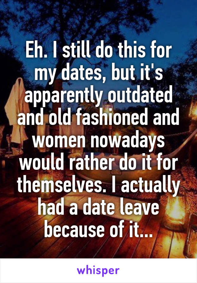 Eh. I still do this for my dates, but it's apparently outdated and old fashioned and women nowadays would rather do it for themselves. I actually had a date leave because of it...