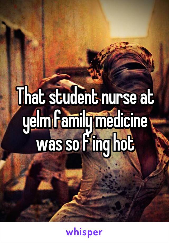 That student nurse at yelm family medicine was so f ing hot
