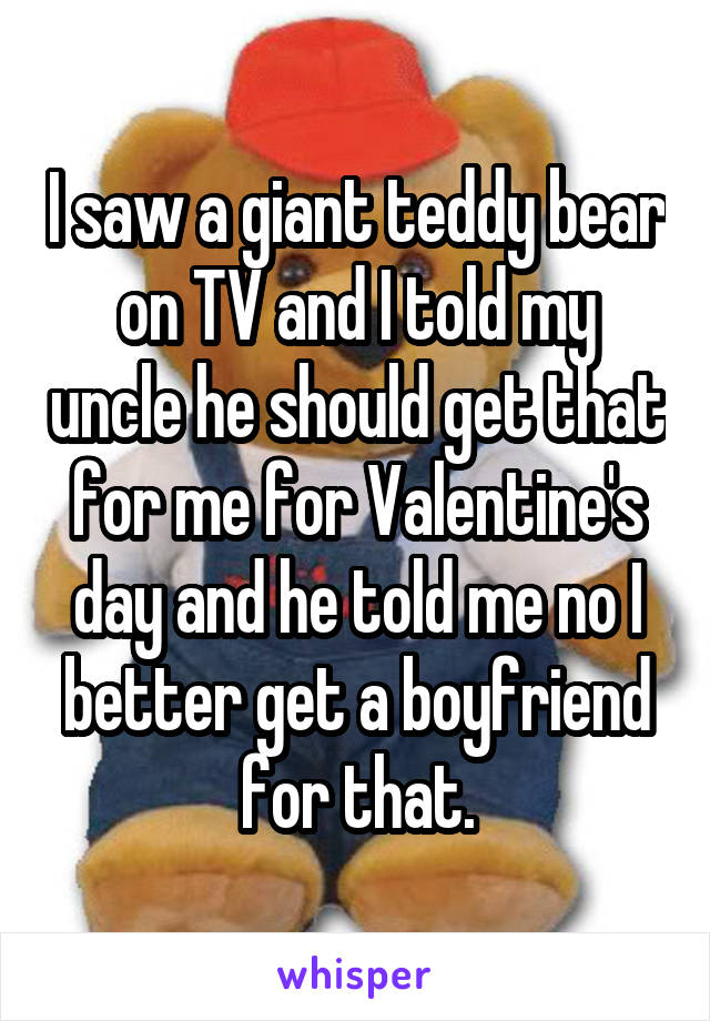I saw a giant teddy bear on TV and I told my uncle he should get that for me for Valentine's day and he told me no I better get a boyfriend for that.