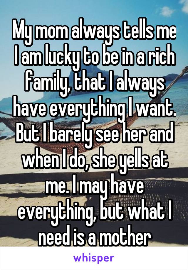 My mom always tells me I am lucky to be in a rich family, that I always have everything I want. But I barely see her and when I do, she yells at me. I may have everything, but what I need is a mother