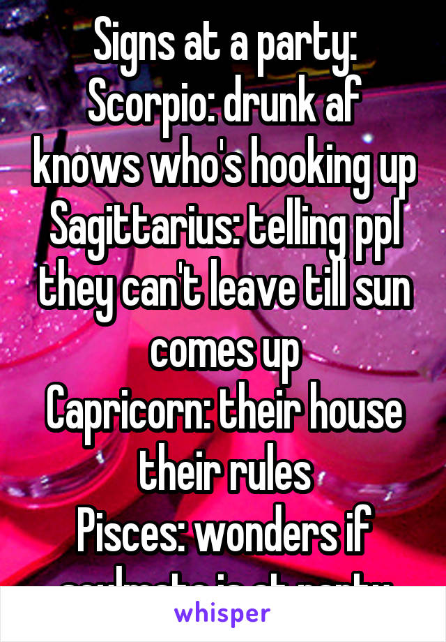 Signs at a party:
Scorpio: drunk af knows who's hooking up
Sagittarius: telling ppl they can't leave till sun comes up
Capricorn: their house their rules
Pisces: wonders if soulmate is at party