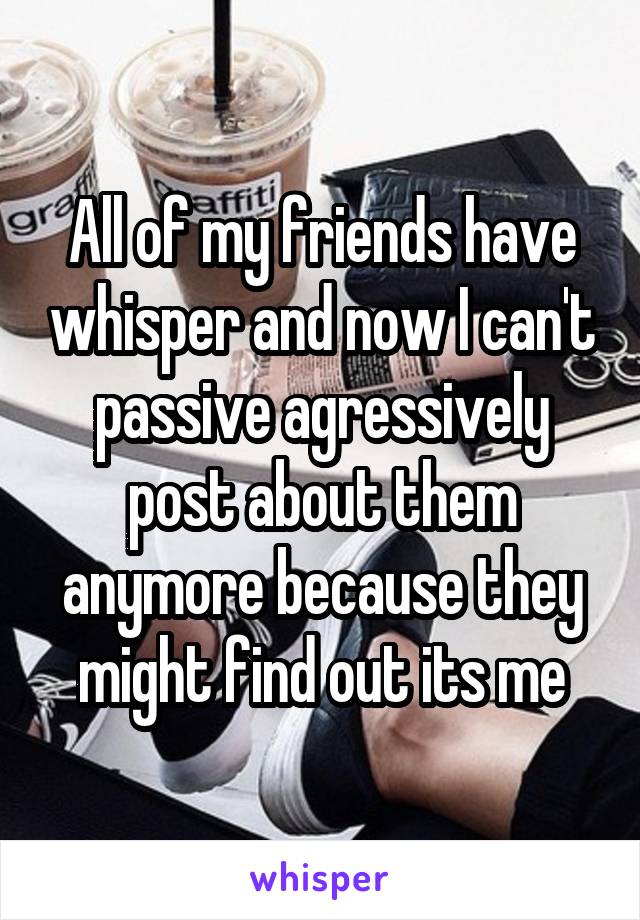 All of my friends have whisper and now I can't passive agressively post about them anymore because they might find out its me