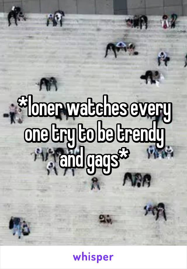 *loner watches every one try to be trendy and gags*