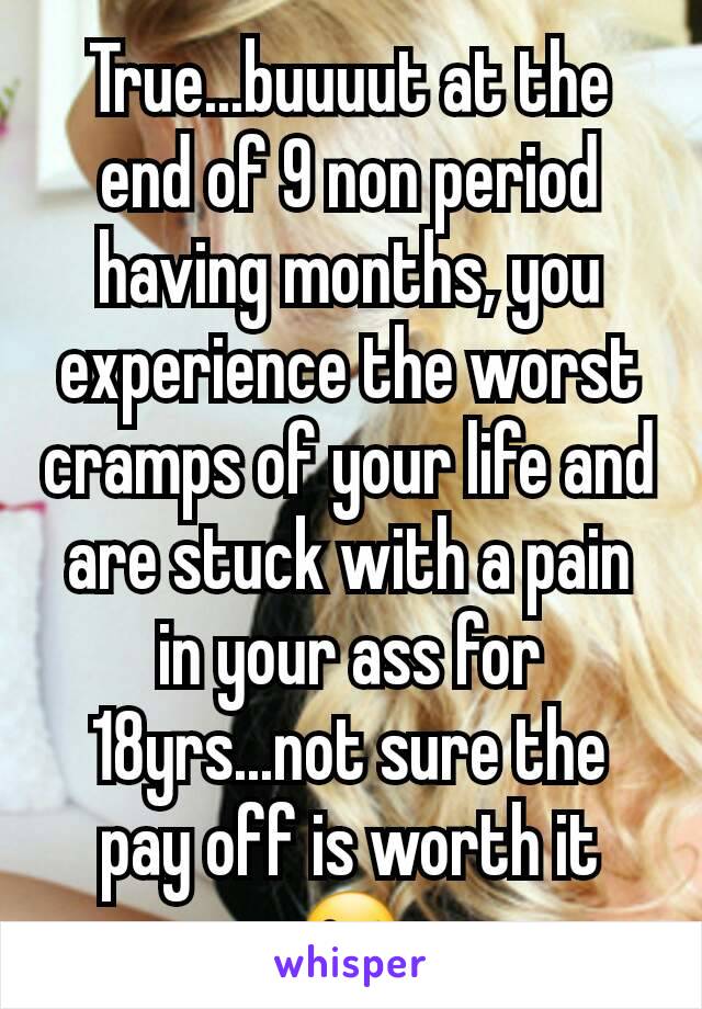 True...buuuut at the end of 9 non period having months, you experience the worst cramps of your life and are stuck with a pain in your ass for 18yrs...not sure the pay off is worth it 😜
