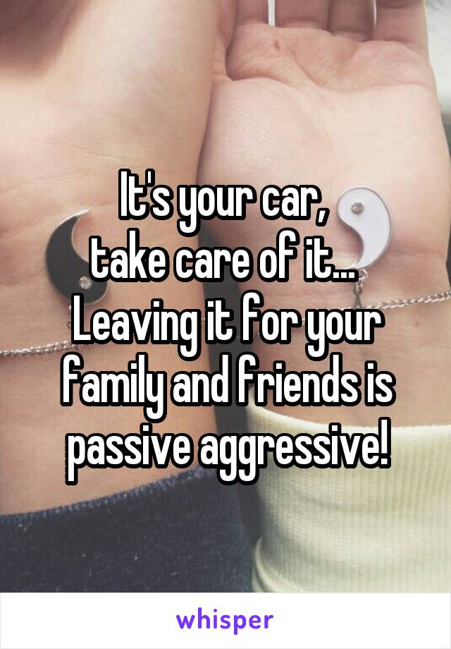 It's your car, 
take care of it... 
Leaving it for your family and friends is passive aggressive!