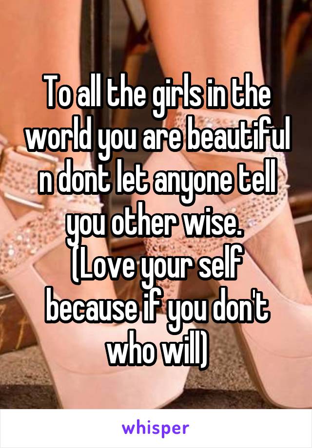 To all the girls in the world you are beautiful n dont let anyone tell you other wise. 
(Love your self because if you don't who will)