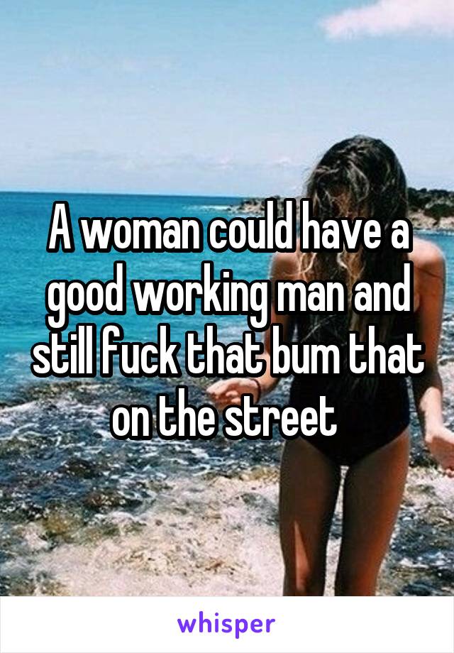 A woman could have a good working man and still fuck that bum that on the street 