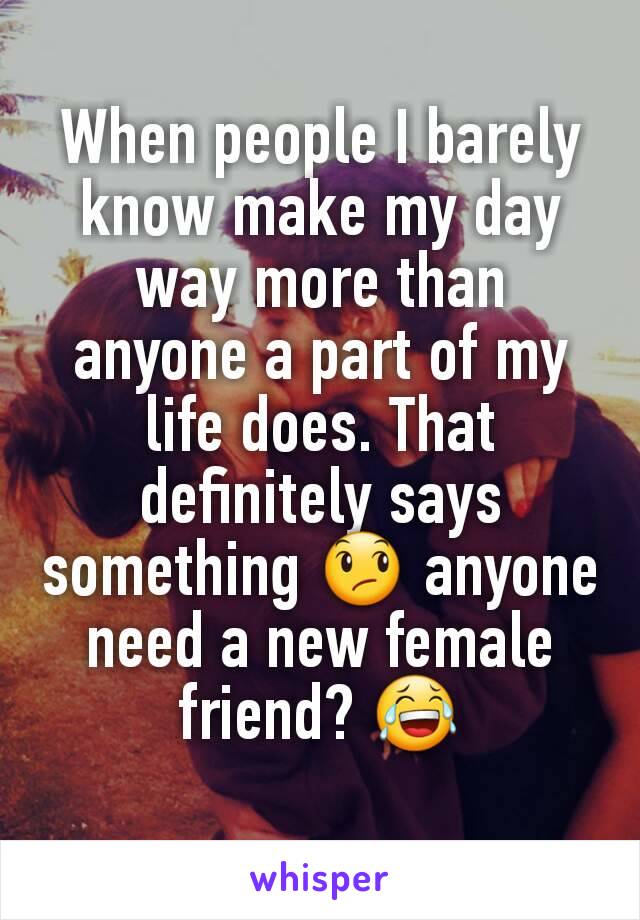 When people I barely know make my day way more than anyone a part of my life does. That definitely says something 😞 anyone need a new female friend? 😂