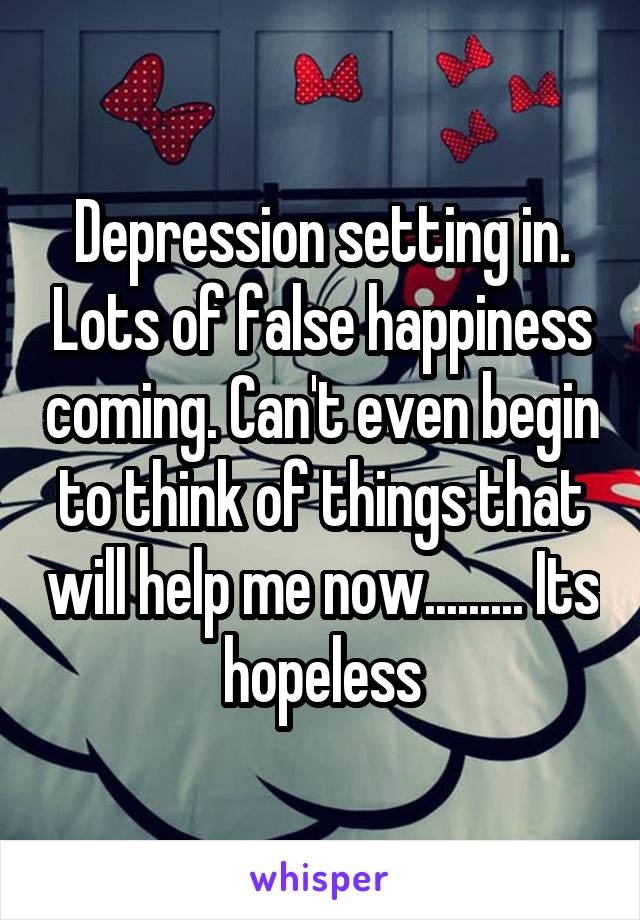 Depression setting in. Lots of false happiness coming. Can't even begin to think of things that will help me now......... Its hopeless