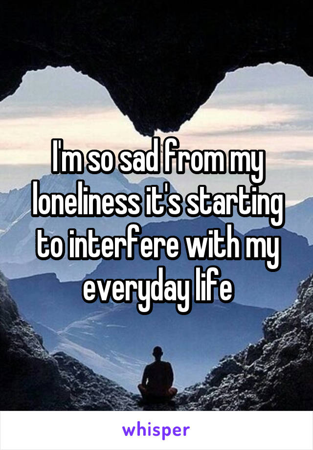 I'm so sad from my loneliness it's starting to interfere with my everyday life